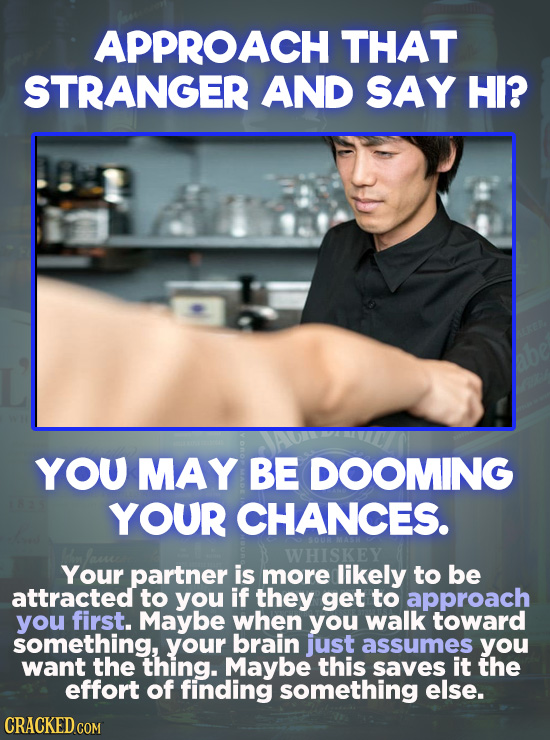 APPROACH THAT STRANGER AND SAY HI? YOU MAY BE DOOMING YOUR CHANCES. WHISKEY Your partner is more likely to be attracted to you if they get to approach