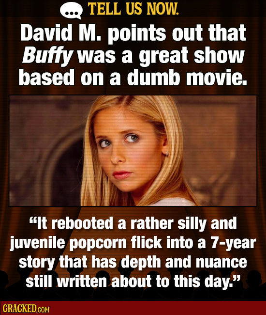 TELL US NOW. David M. points out that Buffy was a great show based on a dumb movie. It rebooted a rather silly and juvenile popcorn flick into a 7-ye