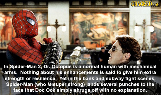In Spider-Man 2, Dr. Octopus is a normal human with mechanical arms. Nothing about his enhancements is said tO give him extra strength or resilience.