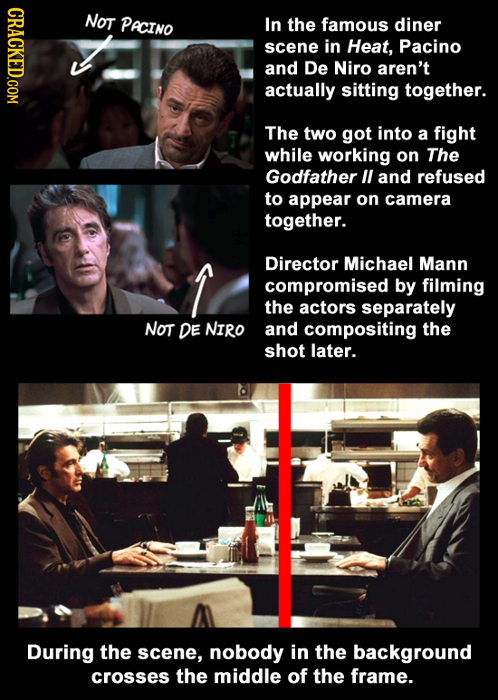 CRACKED.COM NoT PACINO In the famous diner scene in Heat, Pacino and De Niro aren't actually sitting together. The two got into a fight while working