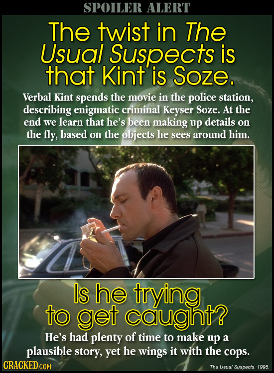 SPOILER ALERT The twist in The Usual Suspects is that Kint is Soze. Verbal Kint spends the movie in the police station, describing enigmatic criminal