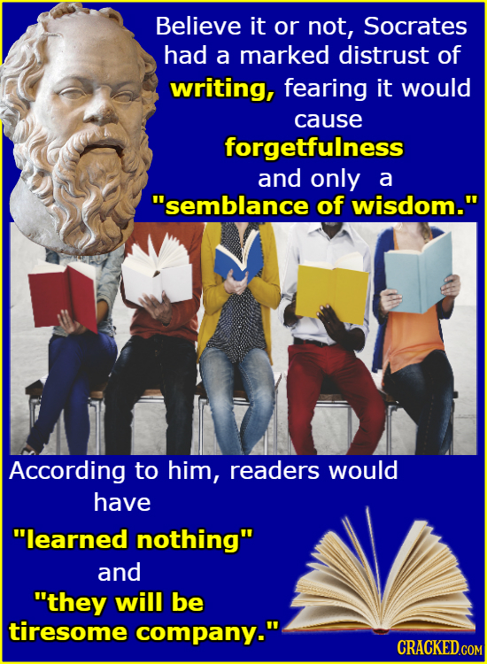Believe it or not, Socrates had a marked distrust of writing, fearing it would cause forgetfulness and only a semblance of wisdom. According to him,
