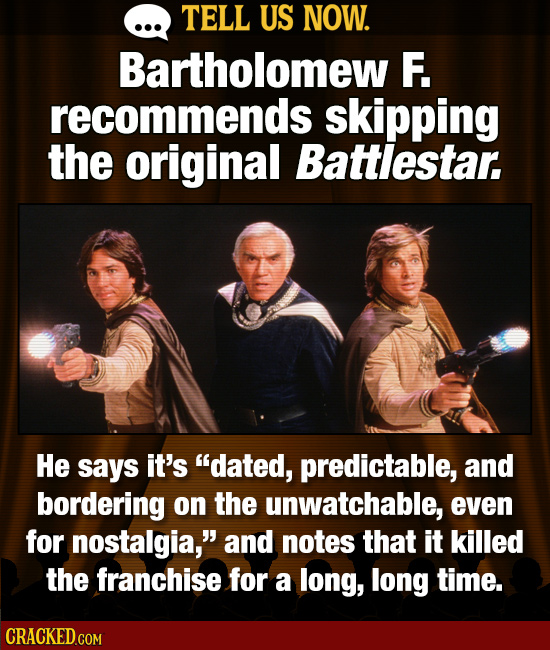TELL US NOW. Bartholomew F. recommends skipping the original Battlestar. He says it's dated, predictable, and bordering on the unwatchable, even for