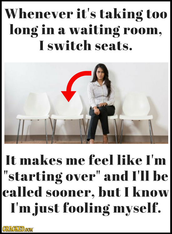 Whenever it's taking too long in a waiting room, I switch seats. It makes me feel like I'm starting over and I'll be called sooner, but I know I'm j