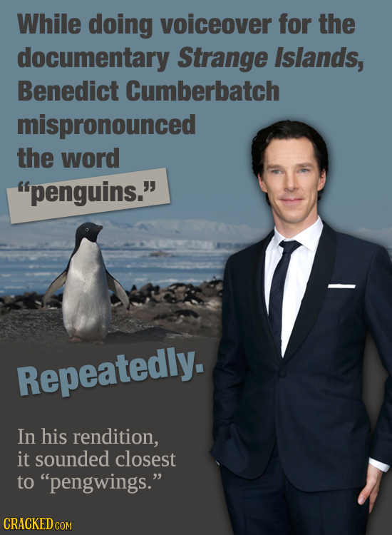 While doing voiceover for the documentary Strange Islands, Benedict Cumberbatch mispronounced the word penguins. Repeatedly. In his rendition, it so