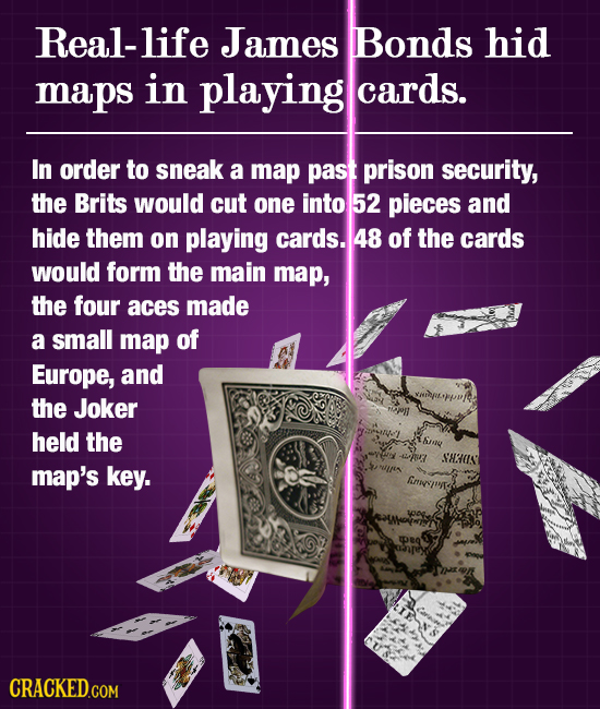 Real-life James Bonds hid maps in playing cards. In order to sneak a map past prison security, the Brits would cut one into 52 pieces and hide them on