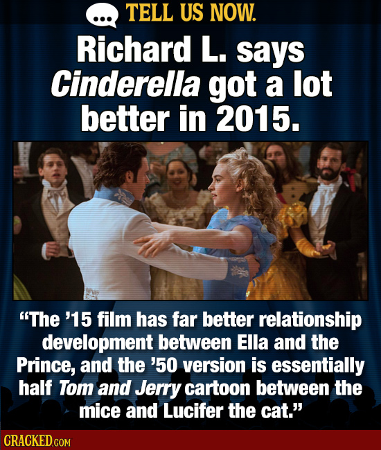 TELL US NOW. Richard L. says Cinderella got a lot better in 2015. The '15 film has far better relationship development between Ella and the Prince, a