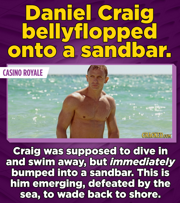 Daniel Craig bellyflopped onto a sandbar. CASINO ROYALE Craig was supposed to dive in and swim away, but immediately bumped into a sandbar. This is him emerging, defeated by the sea, to wade back to shore.