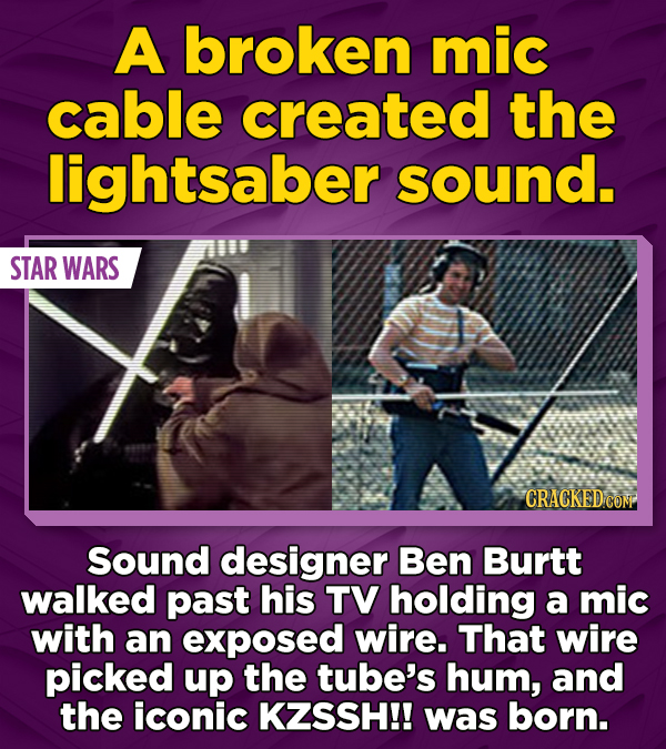 A broken mic cable created the lightsaber sound. 108 STAR WARS CRACKED COM Sound designer Ben Burtt walked past his TV holding a mic with an exposed wire. That wire picked up the tube's hum, and the iconic KZSSH!! was born.