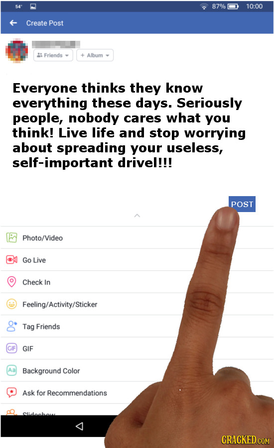 54* 87% 10:00 Create Post Friends + Album Everyone thinks they know everything these days. Seriously people, nobody cares what you think! Live life an
