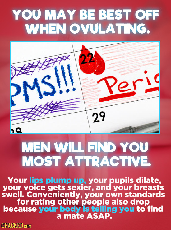 YOU MAY BE BEST OFF WHEN OVULATING. 22 PMS!!! Peri 29 MEN WILL FIND YOU MOST ATTRACTIVE. Your lips plump up, your pupils dilate, your voicE gets sexie
