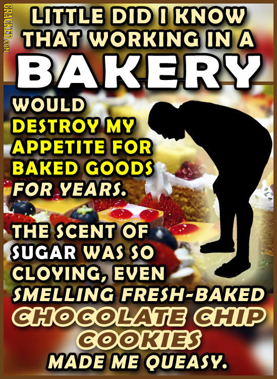 GRAGKEDCOM LITTLE DID 0 KNOW THAT WORKING IN A BAKERY WOULD DESTROY MY APPETITE FOR BAKED GOODS FOR YEARS. THE SCENT OF SUGAR WAS so CLOYING, EVEN SME