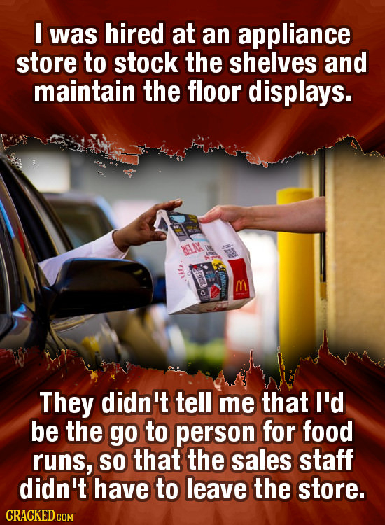 I was hired at an appliance store to stock the shelves and maintain the floor displays. M BA They didn't tell me that I'd be the go to person for food