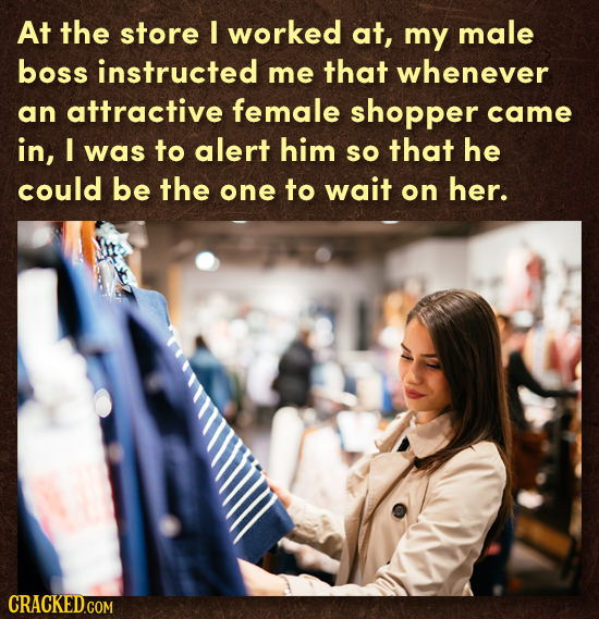 At the store I worked at, my male boss instructed me that whenever an attractive female shopper came in, I was to alert him sO that he could be the on