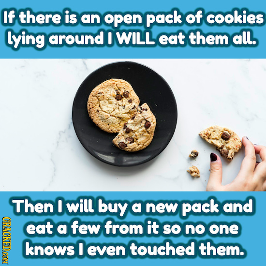 If there is an open pack of cookies lying around I WILL eat them all. Then I will buy a new pack and eat a few from it SO no one knows I even touched