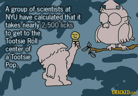 A group of scientists at NYU have calculated that it takes nearly 2, 500 licks to get to the Tootsie Roll center of a Tootsie Pop. CRACKED COM
