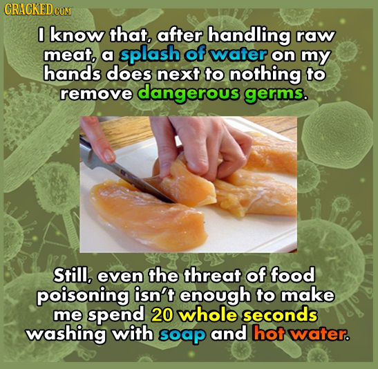 CRACKEDcO CON 0 know that, after handling raw meat, a splash of water on my hands does next to nothing to remove dangerous germs. Still, even the thre