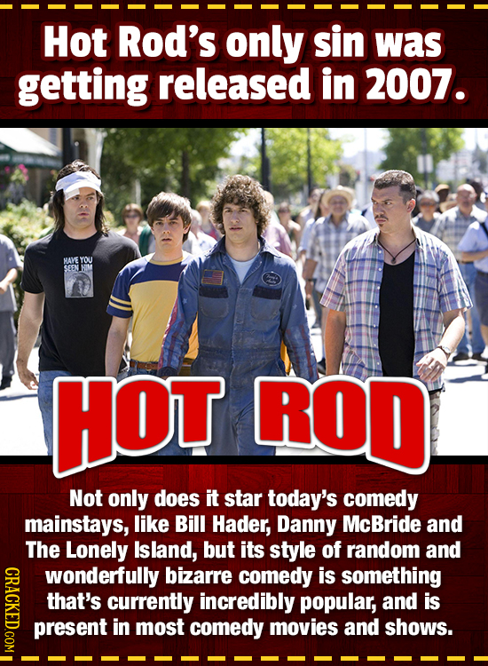 Hot Rod's only sin was getting released in 2007. HAVE YOU SEEN HOT ROD Not only does it star today's comedy mainstays, like Bill Hader, Danny McBride