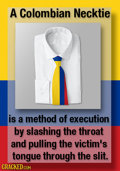 A Colombian Necktie is a method of execution by slashing the throat and pulling the victim's tongue through the slit.