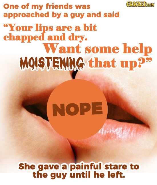 One of CRACKEDOOM my friends was approached by a guy and said Your lips are a bit chapped and dry. Want some help MOISTENING that up? NOPE She gave 