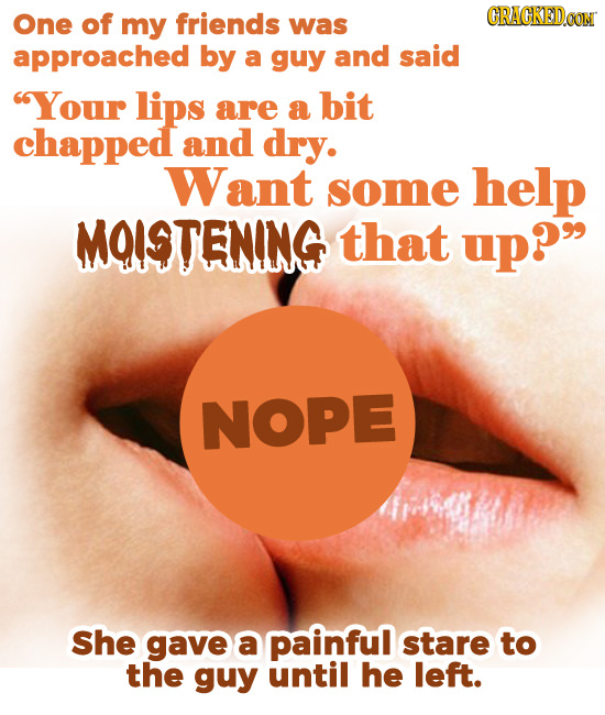 One of CRACKEDOOM my friends was approached by a guy and said Your lips are a bit chapped and dry. Want some help MOISTENING that up? NOPE She gave