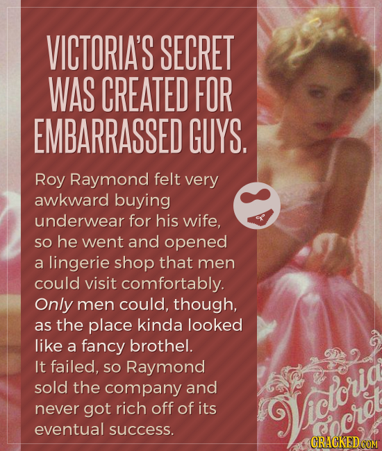 VICTORIA'S SECRET WAS CREATED FOR EMBARRASSED GUYS. Roy Raymond felt very awkward buying underwear for his wife, so he went and opened a lingerie shop