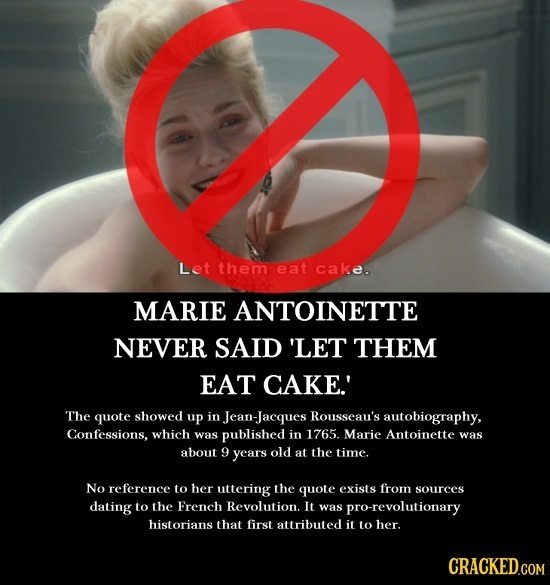 Let them eat cake. MARIE ANTOINETTE NEVER SAID 'LET THEM EAT CAKE.' The quote showed up in Jean-Jacques Rousseau's autobiography, Confessions, which w