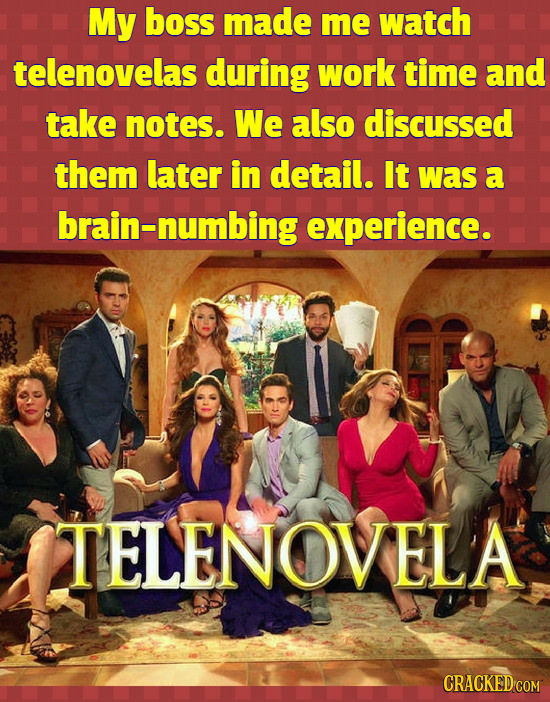 My boss made me watch telenovelas during work time and take notes. We also discussed them later in detail. It was a brain-numbing experience. TELENOVE