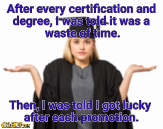 After every certification and degree, was told it was a waste of time. Then, 0 was told 0 got lucky after each promotion. CRACKEDOON