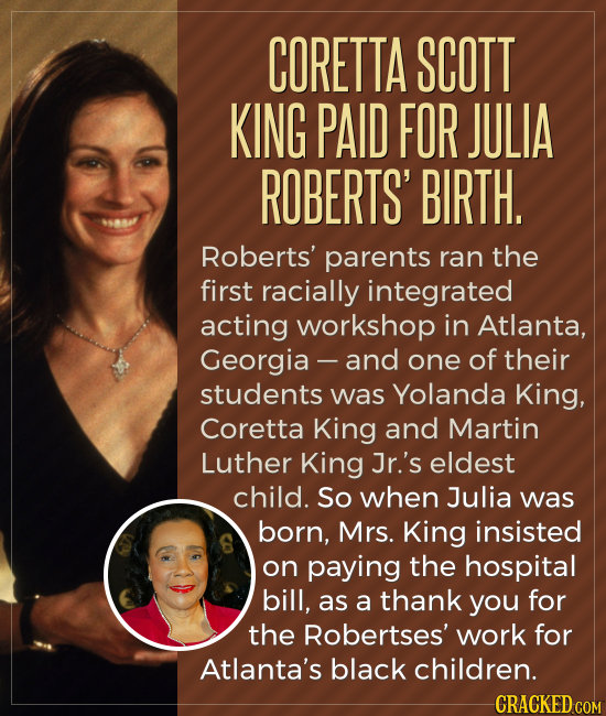 CORETTA SCOTT KING PAID FOR JULIA ROBERTS' BIRTH. Roberts' parents ran the first racially integrated acting workshop in Atlanta, Georgia - and one of 