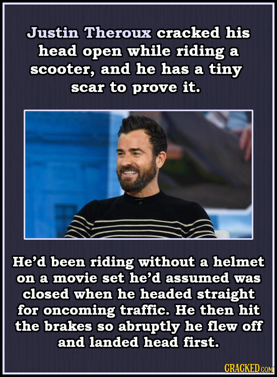 Justin Theroux cracked his head open while riding a scooter, and he has a tiny scar to prove it. He'd been riding without a helmet on a movie set he'd