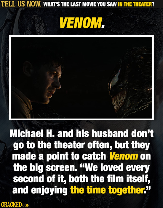 TELL US NOW. WHAT'S THE LAST MOVIE YOU SAW IN THE THEATER? VENOM. Michael H. and his husband don't go to the theater often, but they made a point to c