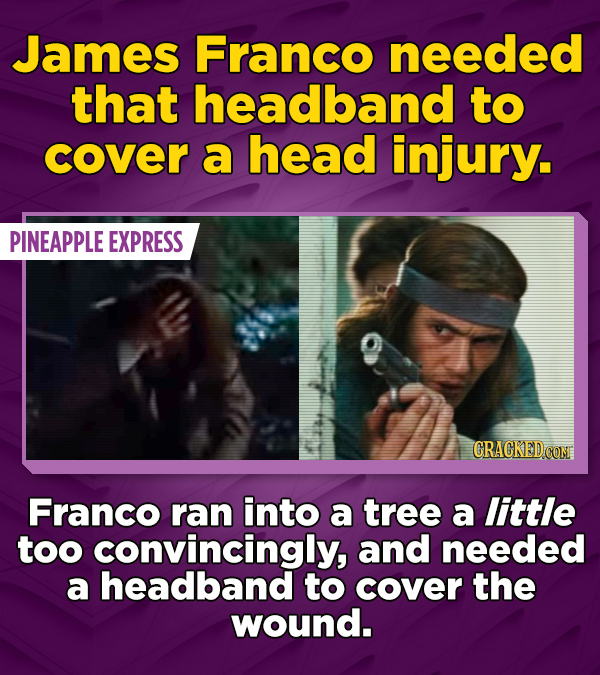 James Franco needed that headband to cover a head injury. PINEAPPLE EXPRESS CRACKED CON Franco ran into a tree a little too convincingly, and needed a headband to cover the wound.