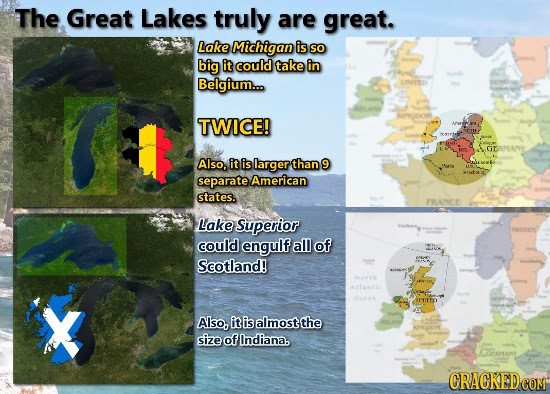 The Great Lakes truly are great. Lake Michigan is SO big it could take in Belgium... ENETED TWICE! GMANY Also, it is larger than 9 separate American s
