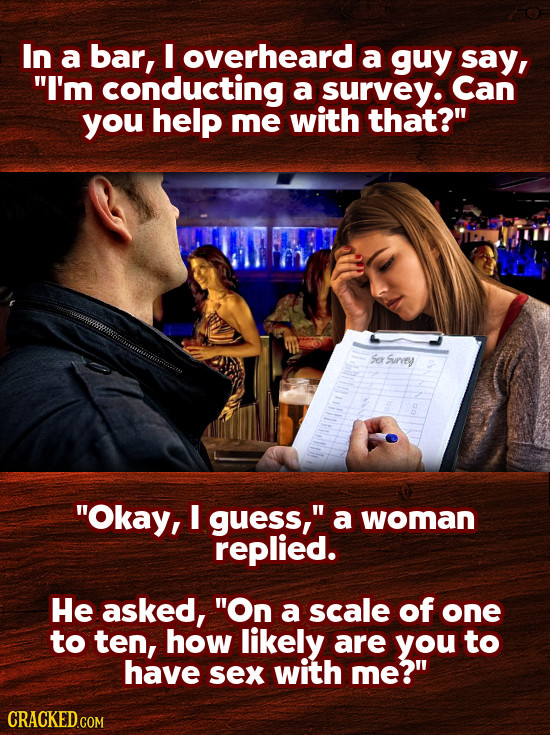 In a bar, I overheard a guy say, I'm conducting a survey. Can you help me with that? Sar Sunsy Okay, I guess, a woman replied. He asked, On a sca
