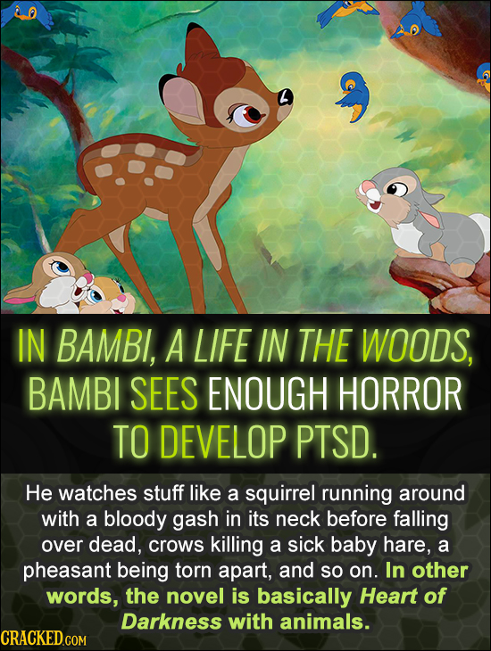 IN BAMBl, A LIFE IN THE WOODS, BAMBI SEES ENOUGH HORROR TO DEVELOP PTSD. He watches stuff like a squirrel running around with a bloody gash in its nec