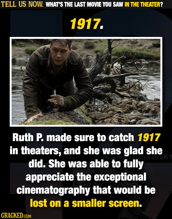 TELL US NOW. WHAT'S THE LAST MOVIE YOU SAW IN THE THEATER? 1917. Ruth P. made sure to catch 1917 in theaters, and she was glad she did. She was able t