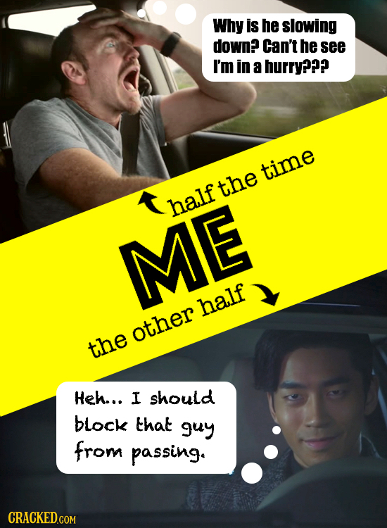 Why is he slowing down? Can't he see I'm in a hurry??? time the half ME half other the Heh... I should block that guy from passing.