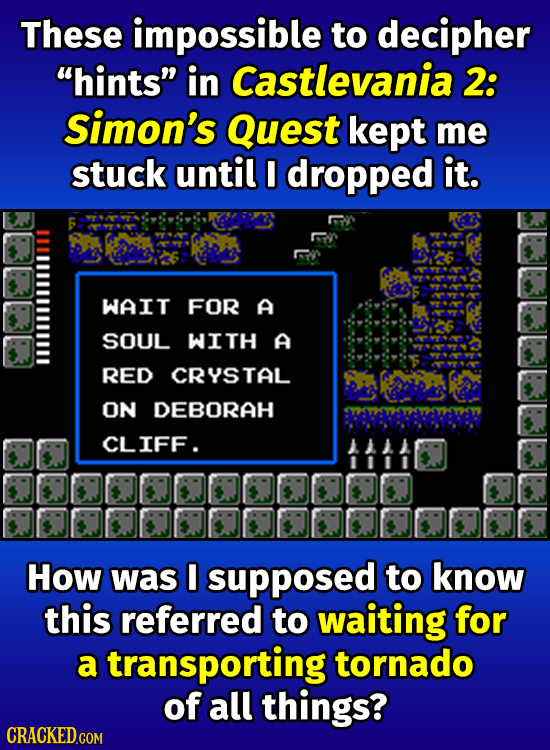 These impossible to decipher hints in Castlevania 2: Simon's Quest kept me stuck until I dropped it. WAIT FOR A SOUL WITH A RED CRYSTAL ON DEBORAH C
