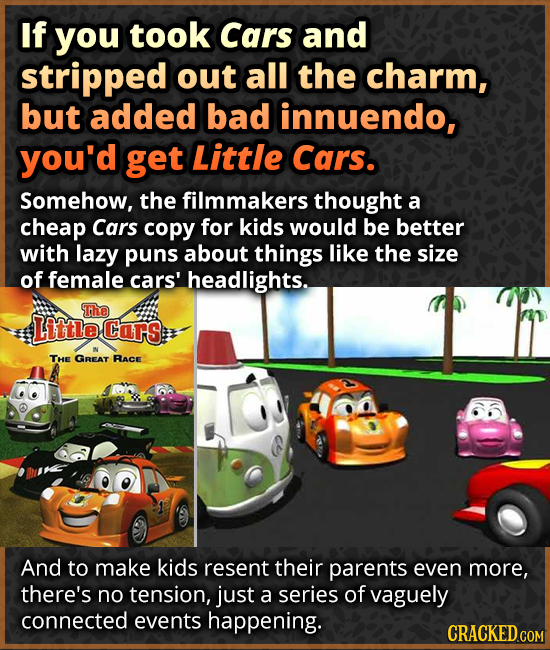 If you took Cars and stripped out all the charm, but added bad innuendo, you'd get Little Cars. Somehow, the filmmakers thought a cheap Cars copy for