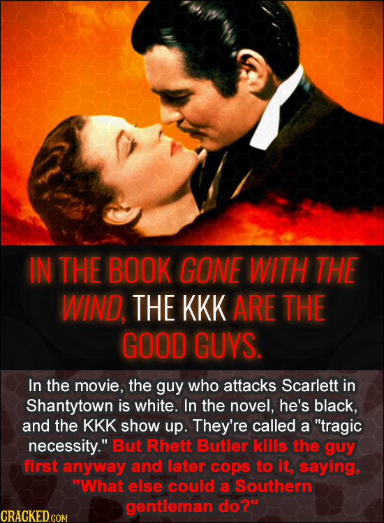 IN THE BOOK GONE WITH THE WIND, THE KKK ARE THE GOOD GUYS. In the movie, the guy who attacks Scarlett in Shantytown is white. In the novel, he's black