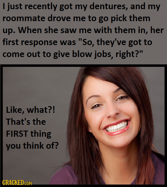 I just recently got my dentures, and my roommate drove me to go pick them up. When she saw me with them in, her first response was So, they've got to