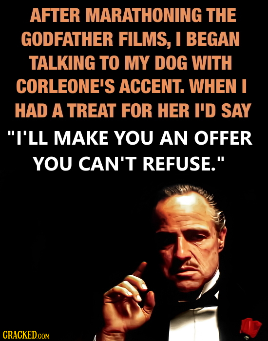AFTER MARATHONING THE GODFATHER FILMS, I BEGAN TALKING TO MY DOG WITH CORLEONE'S ACCENT. WHEN I HAD A TREAT FOR HER I'D SAY I'LL MAKE YOU AN OFFER YO
