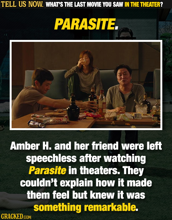 TELL US NOW. WHAT'S THE LAST MOVIE YOU SAW IN THE THEATER? PARASITE. Amber H. and her friend were left speechless after watching Parasite in theaters.