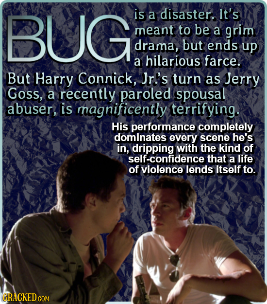 Bug is a disaster. It's meant to be a grim drama, but ends up a hilarious farce. But Harry Connick, Jr's turn as Jerry Goss, a recently paroled spousa