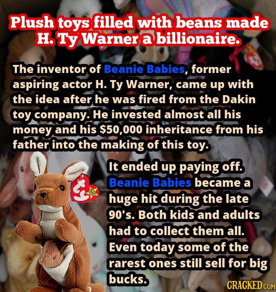 Plush toys filled with beans made H. Ty Warner a billionaire. The inventor of Beanie Babies, former aspiring actor H. Ty Warner, came up with the idea