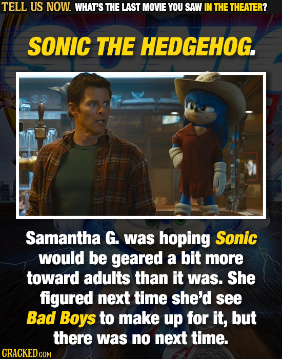 TELL US NOW. WHAT'S THE LAST MOVIE YOU SAW IN THE THEATER? SONIC THE HEDGEHOG. Samantha G. was hoping Sonic would be geared a bit more toward adults t