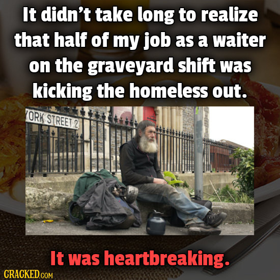 It didn't take long to realize that half of my job as a waiter on the graveyard shift was kicking the homeless out. ORK STREET 2 It was heartbreaking.