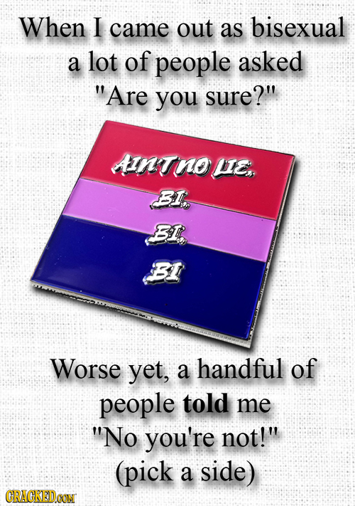 When I came out as bisexual a lot of people asked Are you sure? AINTnous BI BIR BI Worse yet, a handful of people told me No you're not! (pick a s