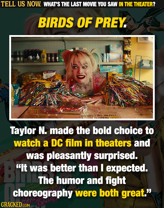 TELL US NOW. WHAT'S THE LAST MOVIE YOU SAW IN THE THEATER? BIRDS OF PREY ANOX Taylor N. made the bold choice to watch a DC film in theaters and was pl